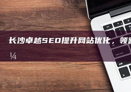 长沙卓越SEO：提升网站优化，领跑区域搜索引擎排名